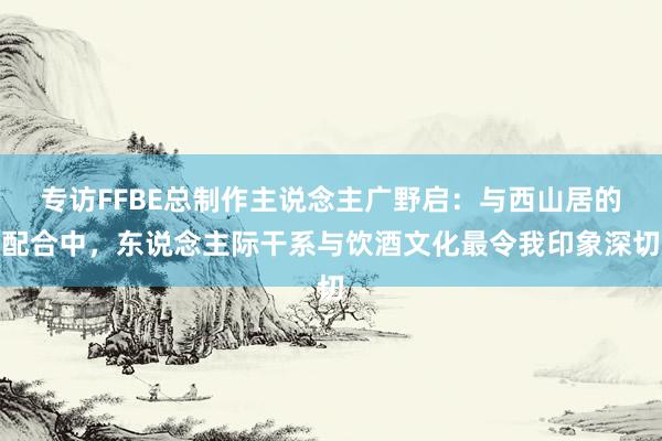 专访FFBE总制作主说念主广野启：与西山居的配合中，东说念主际干系与饮酒文化最令我印象深切