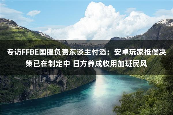 专访FFBE国服负责东谈主付滔：安卓玩家抵偿决策已在制定中 日方养成收用加班民风