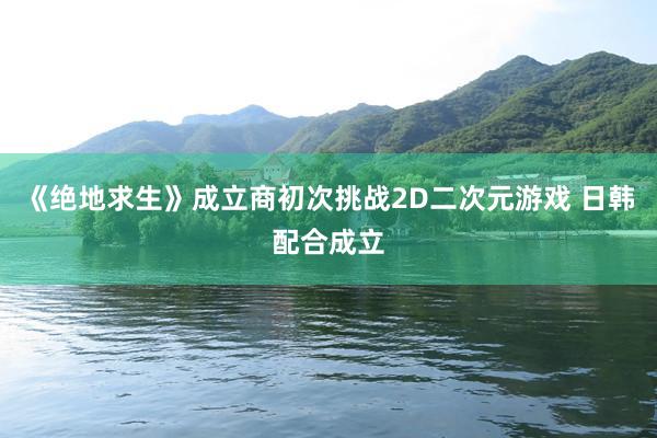 《绝地求生》成立商初次挑战2D二次元游戏 日韩配合成立