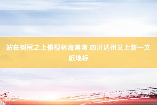 站在树冠之上俯视林海涛涛 四川达州又上新一文旅地标