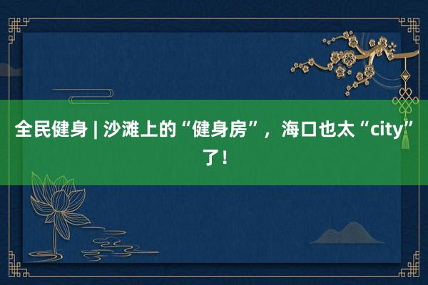 全民健身 | 沙滩上的“健身房”，海口也太“city”了！