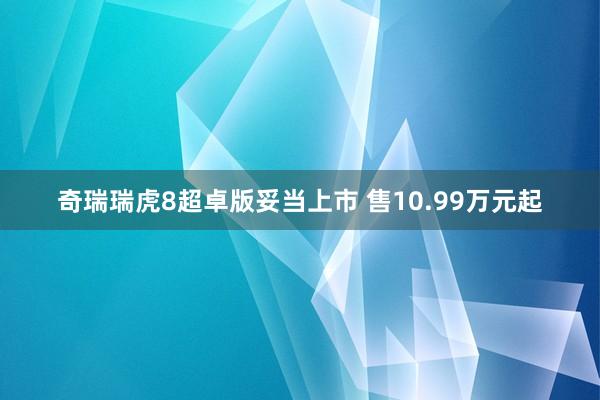 奇瑞瑞虎8超卓版妥当上市 售10.99万元起