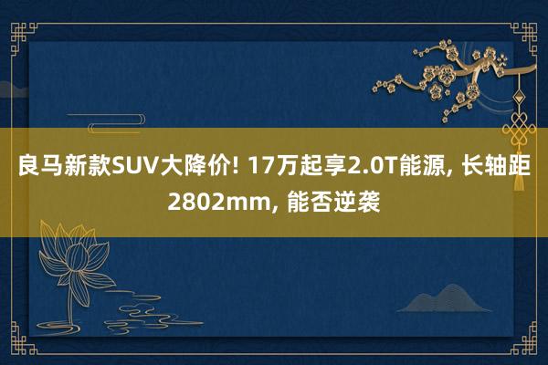 良马新款SUV大降价! 17万起享2.0T能源, 长轴距2802mm, 能否逆袭