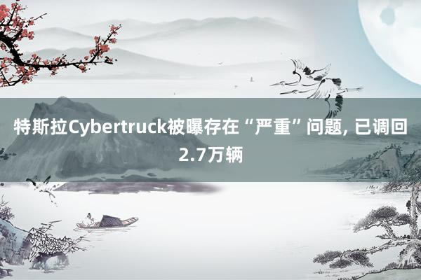 特斯拉Cybertruck被曝存在“严重”问题, 已调回2.7万辆