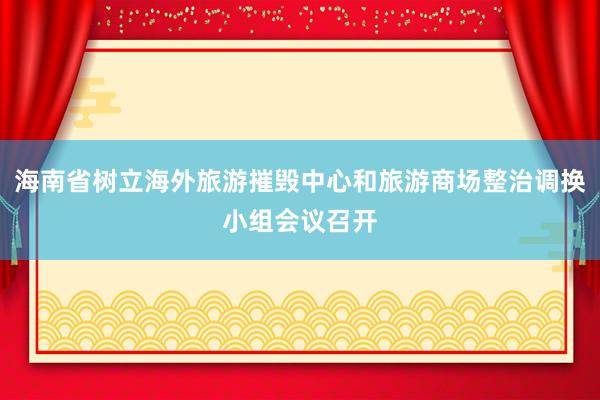 海南省树立海外旅游摧毁中心和旅游商场整治调换小组会议召开