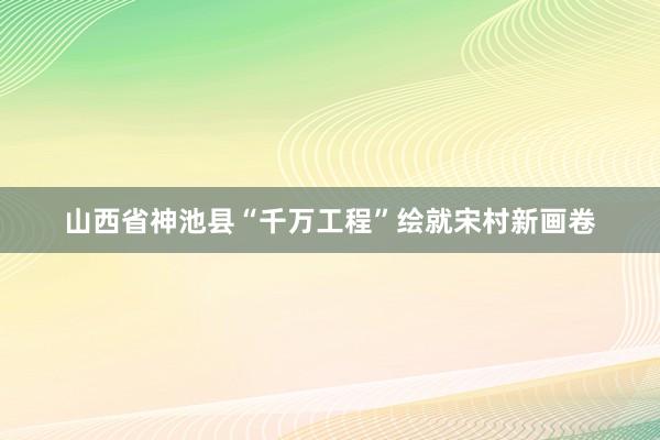 山西省神池县“千万工程”绘就宋村新画卷