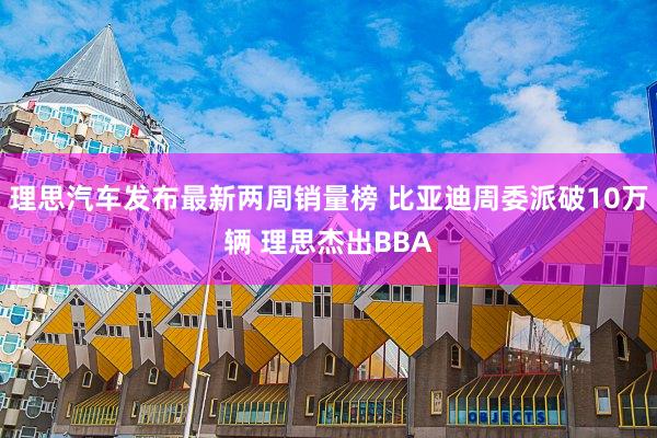 理思汽车发布最新两周销量榜 比亚迪周委派破10万辆 理思杰出BBA