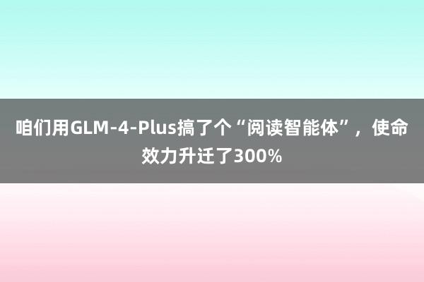 咱们用GLM-4-Plus搞了个“阅读智能体”，使命效力升迁了300%