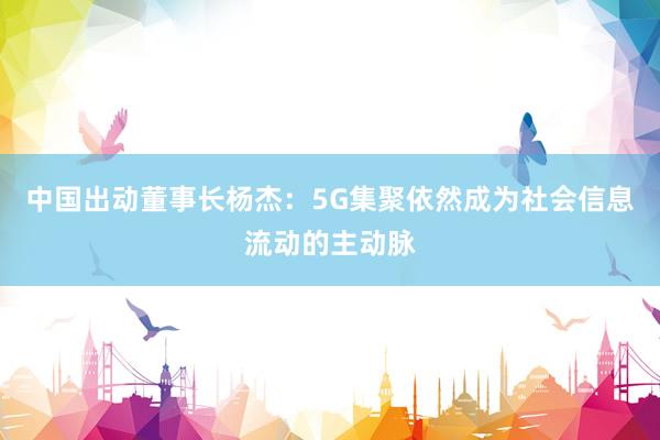 中国出动董事长杨杰：5G集聚依然成为社会信息流动的主动脉