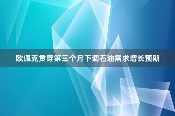 欧佩克贯穿第三个月下调石油需求增长预期