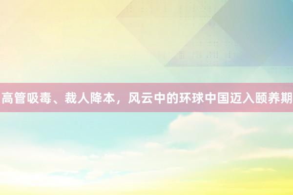 高管吸毒、裁人降本，风云中的环球中国迈入颐养期