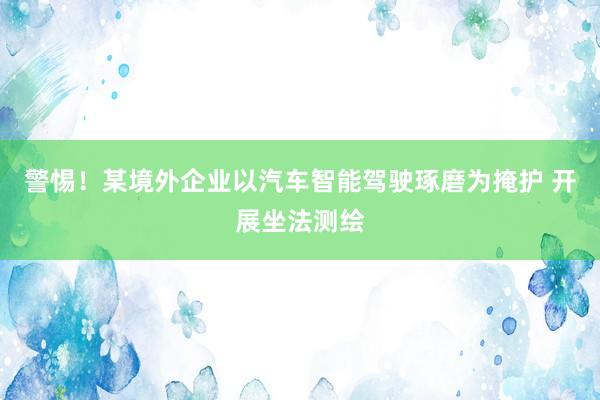 警惕！某境外企业以汽车智能驾驶琢磨为掩护 开展坐法测绘