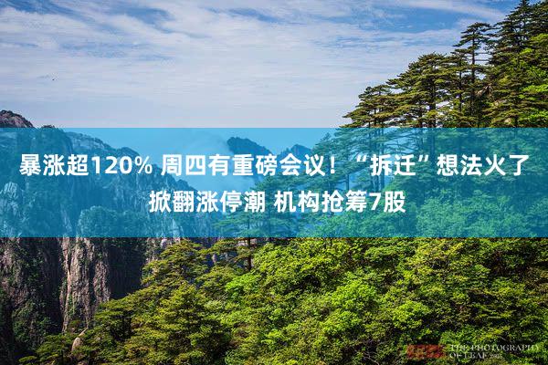 暴涨超120% 周四有重磅会议！“拆迁”想法火了 掀翻涨停潮 机构抢筹7股