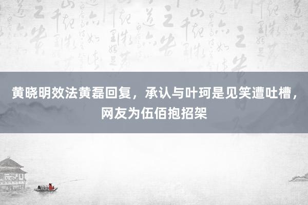 黄晓明效法黄磊回复，承认与叶珂是见笑遭吐槽，网友为伍佰抱招架