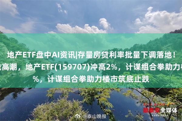 地产ETF盘中AI资讯|存量房贷利率批量下调落地！龙头地产全线高潮，地产ETF(159707)冲高2%，计谋组合拳助力楼市筑底止跌