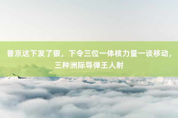 普京这下发了狠，下令三位一体核力量一谈移动，三种洲际导弹王人射