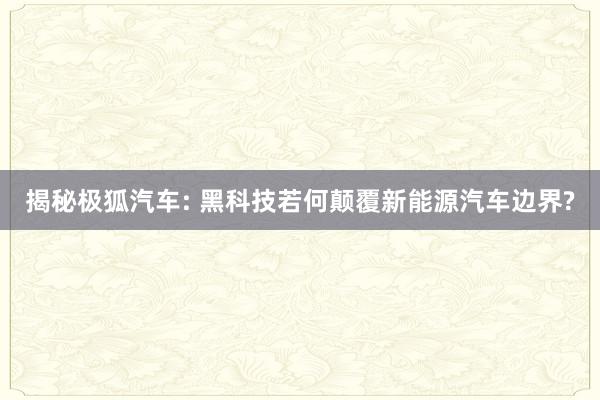 揭秘极狐汽车: 黑科技若何颠覆新能源汽车边界?