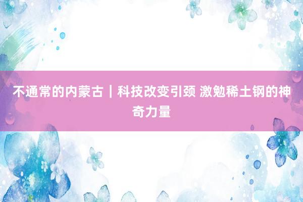 不通常的内蒙古｜科技改变引颈 激勉稀土钢的神奇力量