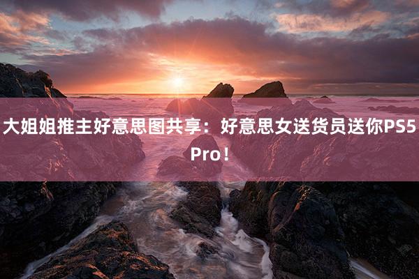 大姐姐推主好意思图共享：好意思女送货员送你PS5Pro！