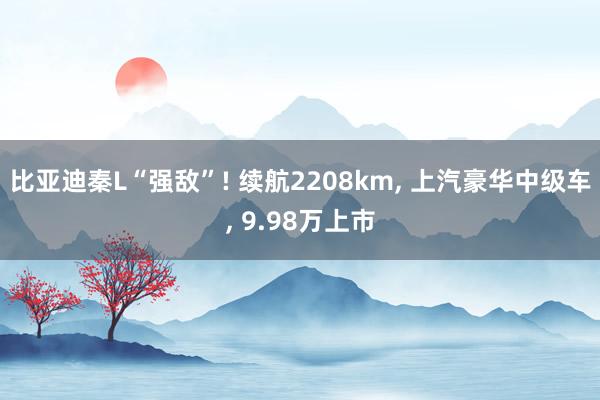 比亚迪秦L“强敌”! 续航2208km, 上汽豪华中级车, 9.98万上市